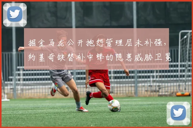 掘金马龙公开抱怨管理层未补强，约基奇缺替补中锋的隐患威胁卫冕