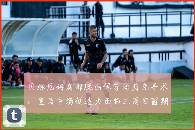 贝林厄姆肩部脱臼保守治疗免手术，皇马中场创造力面临三周空窗期