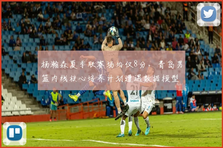 杨瀚森夏季联赛场均仅8分，青岛男篮内线核心培养计划遭遇数据模型质疑